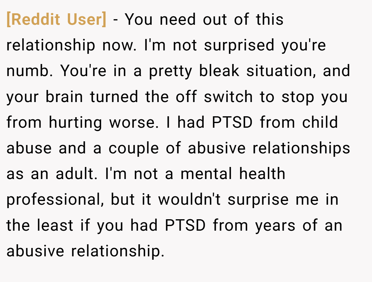 [Reddit User] − You need out of this relationship now. I'm not surprised you're numb. You're in a pretty bleak situation, and your brain turned the off switch to stop you from hurting worse. I had PTSD from child abuse and a couple of abusive relationships as an adult. I'm not a mental health professional, but it wouldn't surprise me in the least if you had PTSD from years of an abusive relationship.