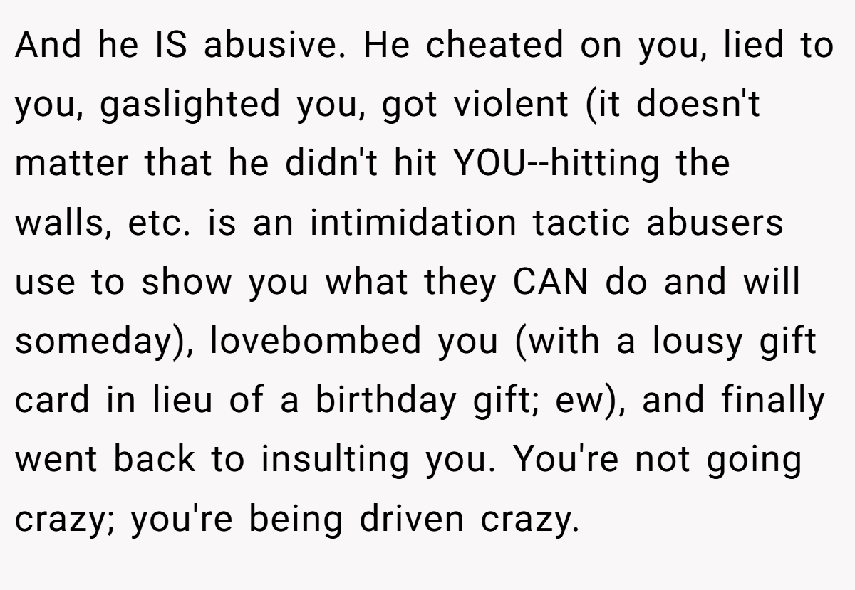And he IS abusive. He cheated on you, lied to you, gaslighted you, got violent (it doesn't matter that he didn't hit YOU--hitting the walls, etc. is an intimidation tactic abusers use to show you what they CAN do and will someday), lovebombed you (with a lousy gift card in lieu of a birthday gift; ew), and finally went back to insulting you. You're not going crazy; you're being driven crazy.