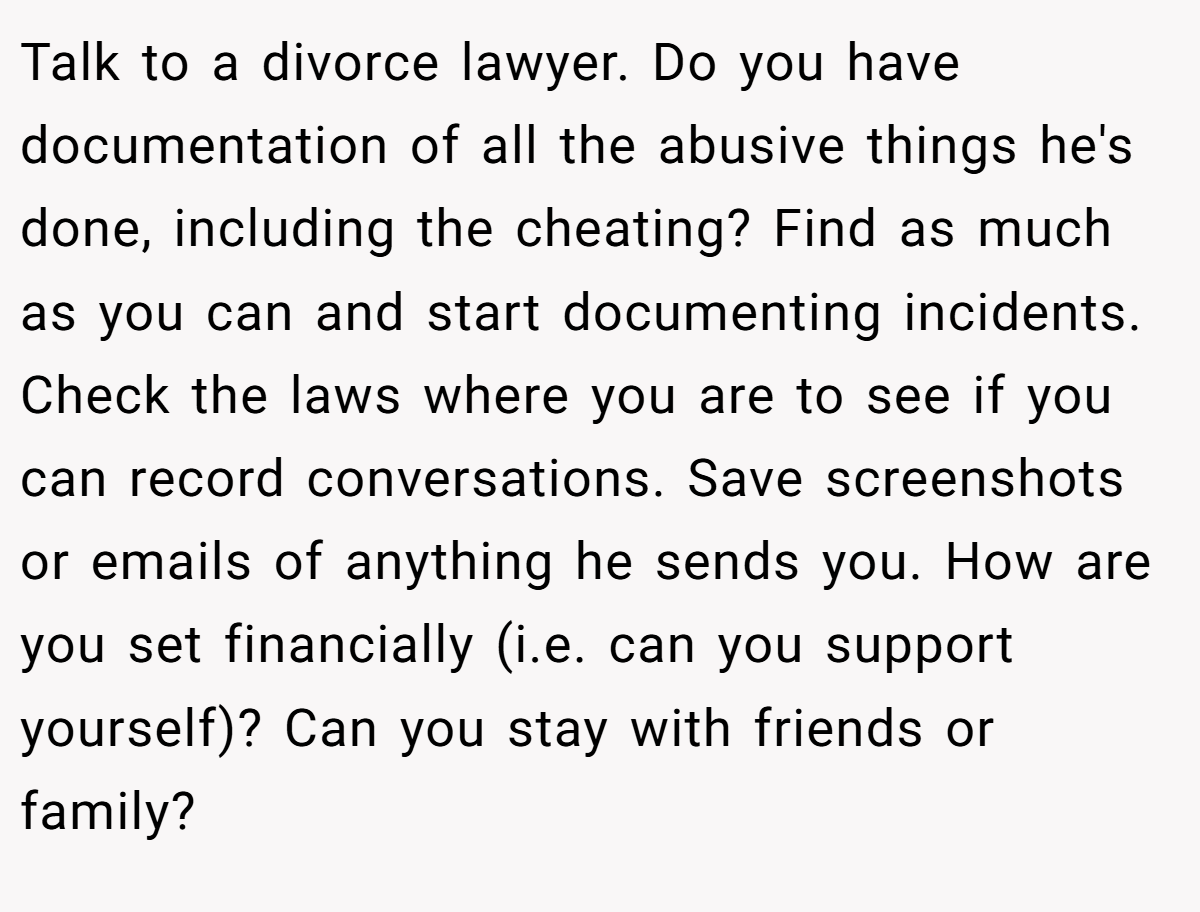 Talk to a divorce lawyer. Do you have documentation of all the abusive things he's done, including the cheating? Find as much as you can and start documenting incidents. Check the laws where you are to see if you can record conversations. Save screenshots or emails of anything he sends you. How are you set financially (i.e. can you support yourself)? Can you stay with friends or family?