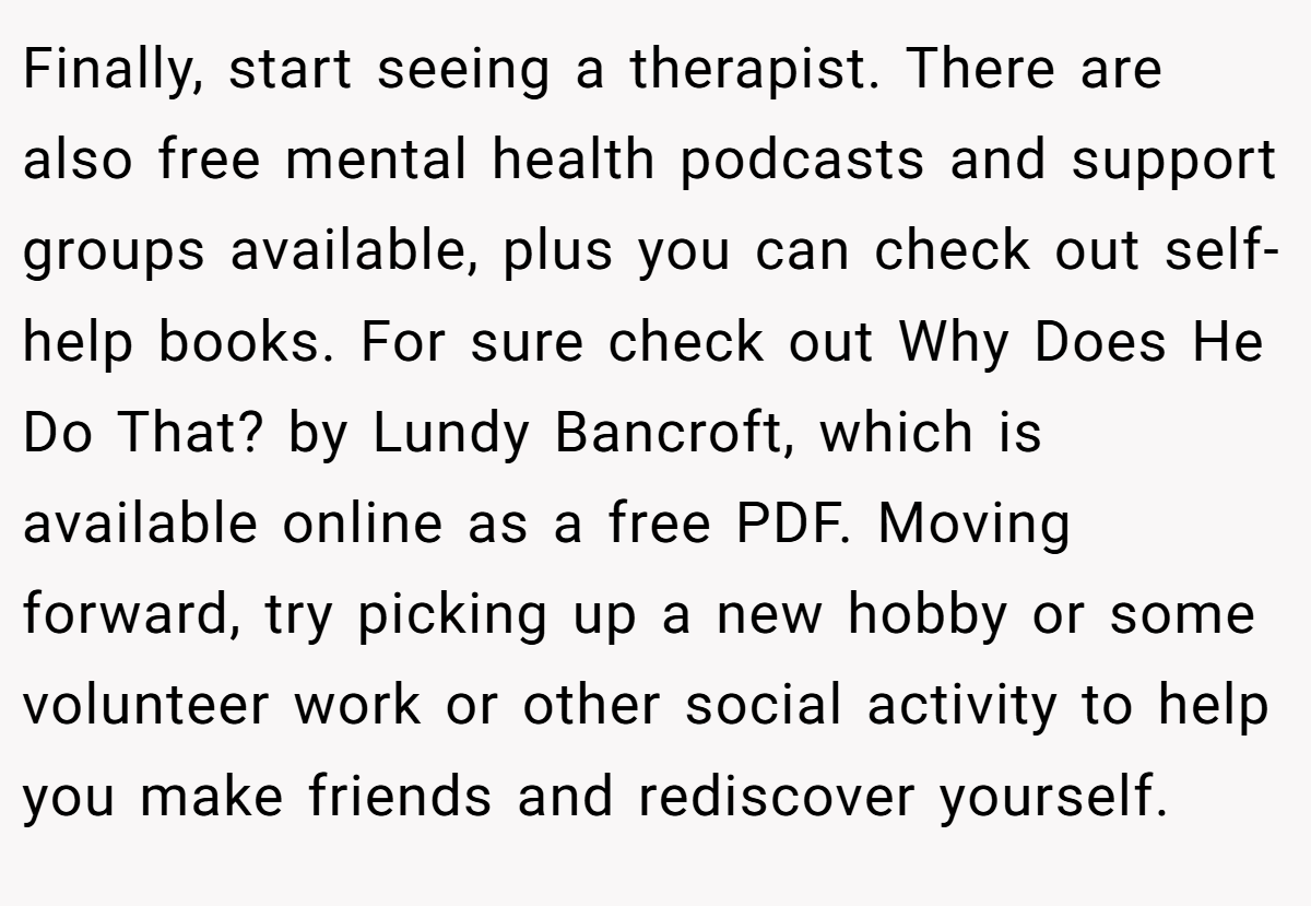Finally, start seeing a therapist. There are also free mental health podcasts and support groups available, plus you can check out self-help books. For sure check out Why Does He Do That? by Lundy Bancroft, which is available online as a free PDF. Moving forward, try picking up a new hobby or some volunteer work or other social activity to help you make friends and rediscover yourself.