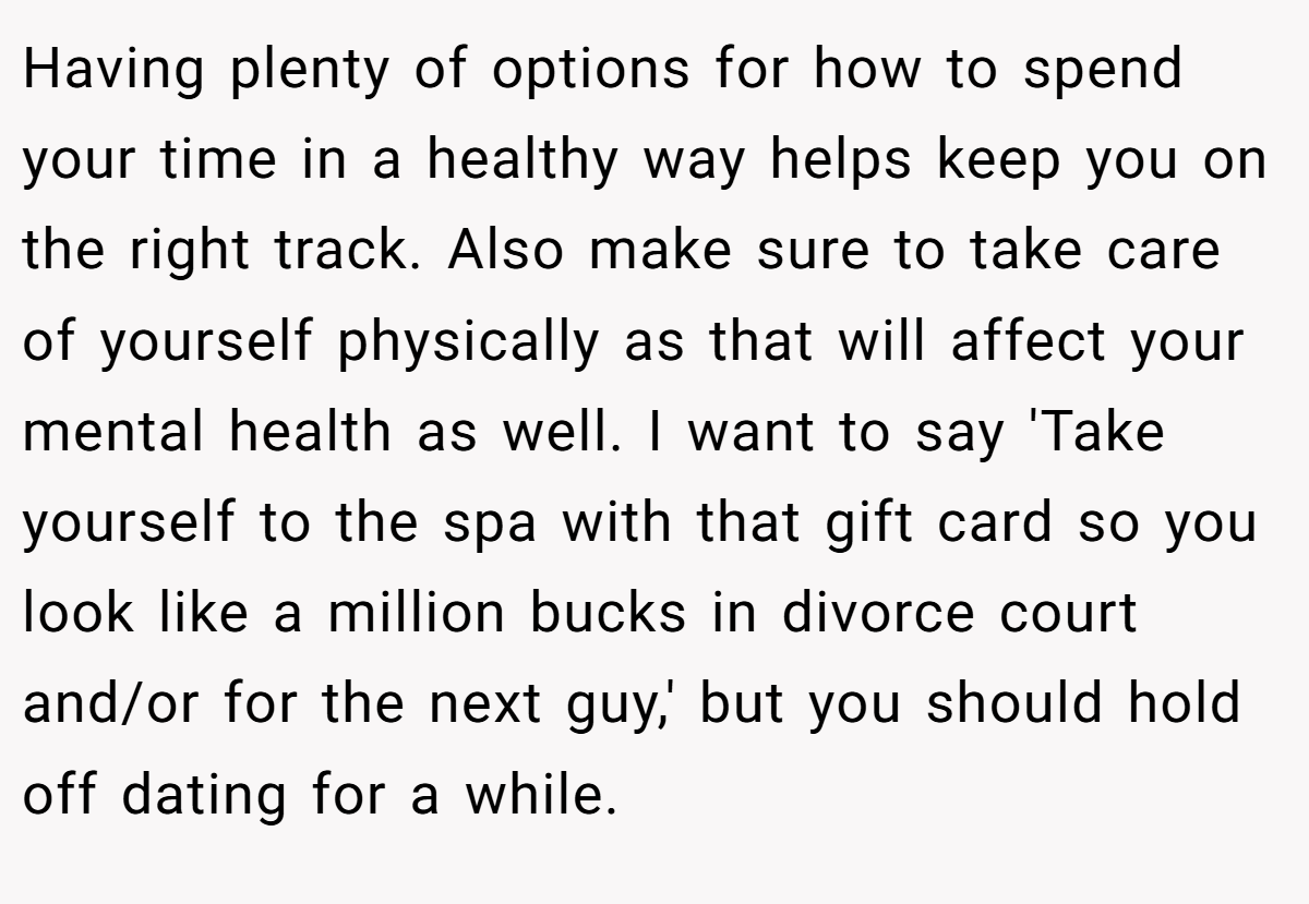 Having plenty of options for how to spend your time in a healthy way helps keep you on the right track. Also make sure to take care of yourself physically as that will affect your mental health as well. I want to say 'Take yourself to the spa with that gift card so you look like a million bucks in divorce court and/or for the next guy,' but you should hold off dating for a while.