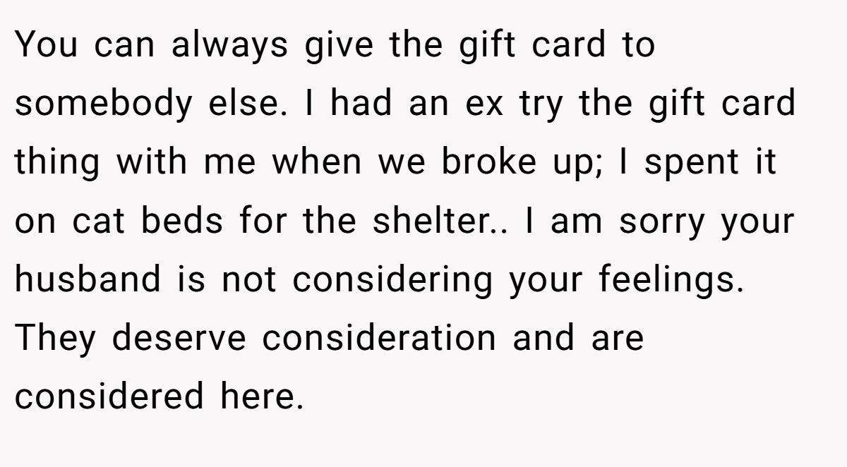 You can always give the gift card to somebody else. I had an ex try the gift card thing with me when we broke up; I spent it on cat beds for the shelter.. I am sorry your husband is not considering your feelings. They deserve consideration and are considered here.
