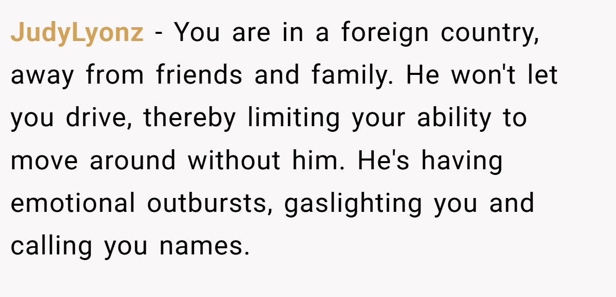 JudyLyonz − You are in a foreign country, away from friends and family. He won't let you drive, thereby limiting your ability to move around without him. He's having emotional outbursts, gaslighting you and calling you names.