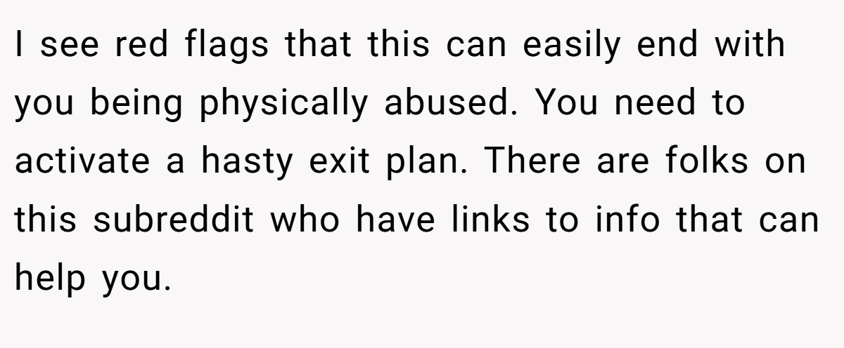 I see red flags that this can easily end with you being physically abused. You need to activate a hasty exit plan. There are folks on this subreddit who have links to info that can help you.