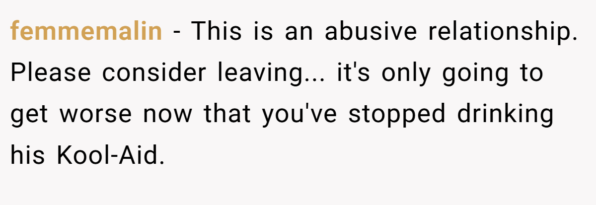 femmemalin − This is an abusive relationship. Please consider leaving... it's only going to get worse now that you've stopped drinking his Kool-Aid.