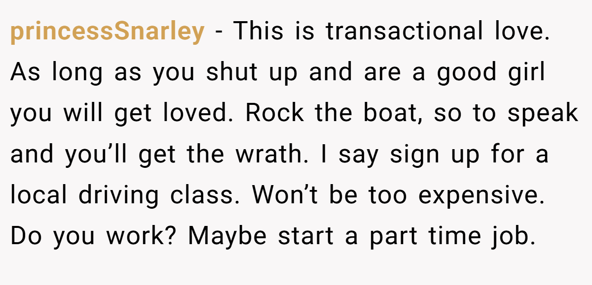 princessSnarley − This is transactional love. As long as you shut up and are a good girl you will get loved. Rock the boat, so to speak and you’ll get the wrath. I say sign up for a local driving class. Won’t be too expensive. Do you work? Maybe start a part time job.