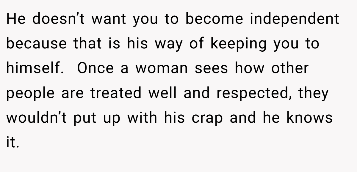 He doesn’t want you to become independent because that is his way of keeping you to himself.  Once a woman sees how other people are treated well and respected, they wouldn’t put up with his crap and he knows it.