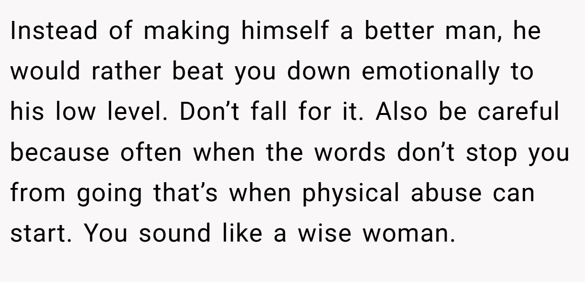 Instead of making himself a better man, he would rather beat you down emotionally to his low level. Don’t fall for it. Also be careful because often when the words don’t stop you from going that’s when physical abuse can start. You sound like a wise woman.