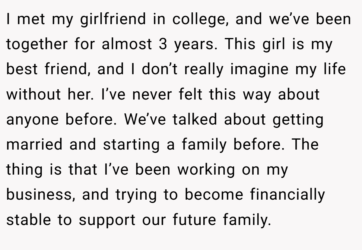 I met my girlfriend in college, and we’ve been together for almost 3 years. This girl is my best friend, and I don’t really imagine my life without her. I’ve never felt this way about anyone before. We’ve talked about getting married and starting a family before. The thing is that I’ve been working on my business, and trying to become financially stable to support our future family.