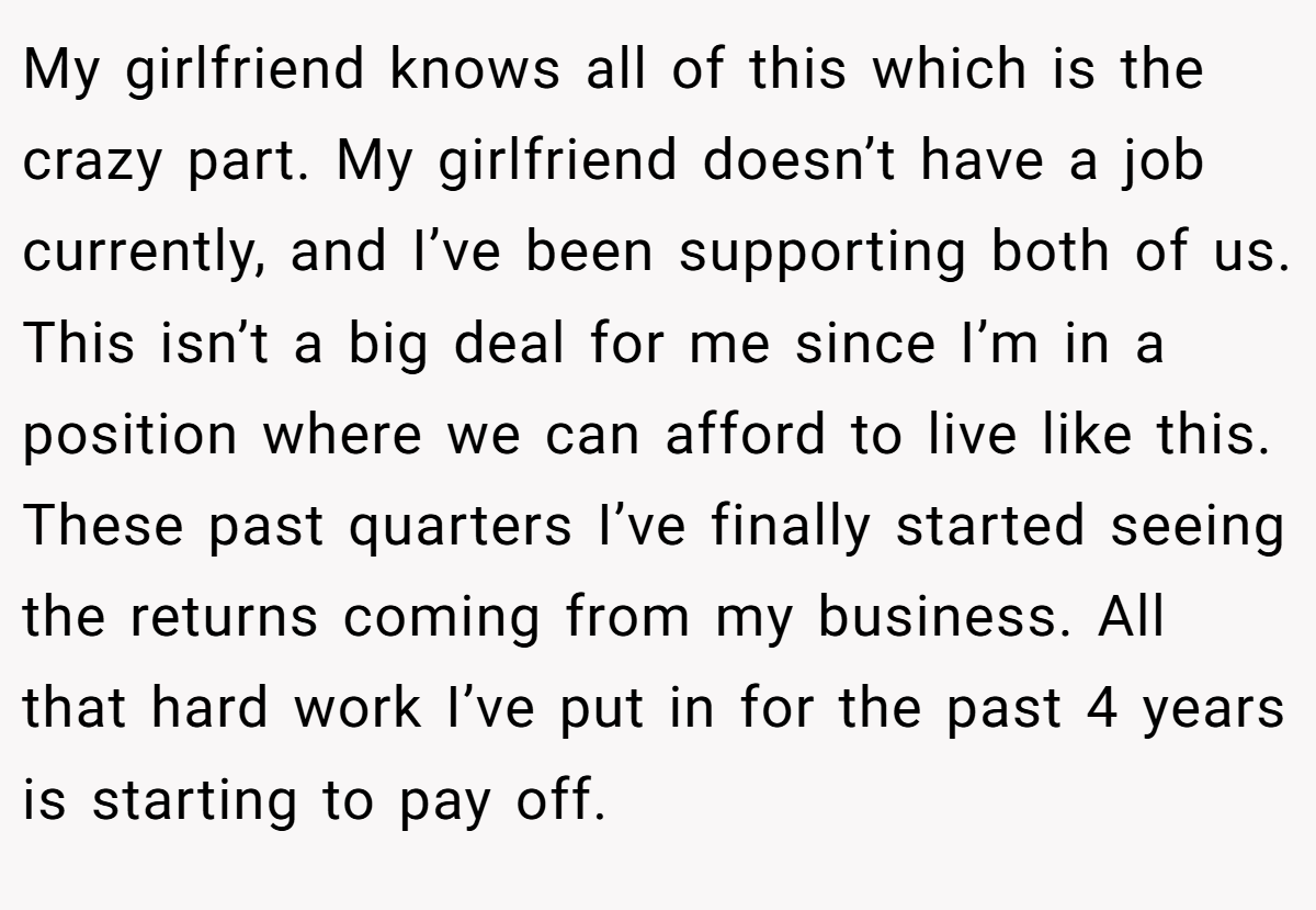 My girlfriend knows all of this which is the crazy part. My girlfriend doesn’t have a job currently, and I’ve been supporting both of us. This isn’t a big deal for me since I’m in a position where we can afford to live like this. These past quarters I’ve finally started seeing the returns coming from my business. All that hard work I’ve put in for the past 4 years is starting to pay off.