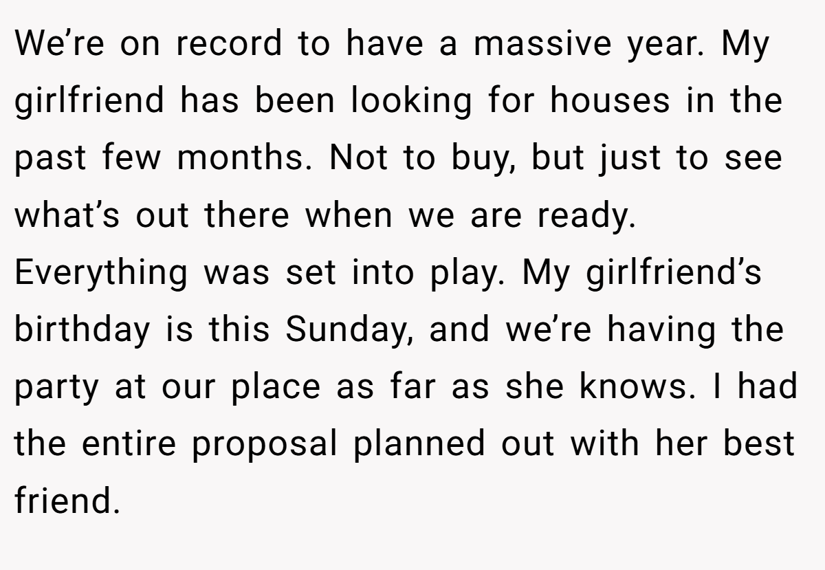 We’re on record to have a massive year. My girlfriend has been looking for houses in the past few months. Not to buy, but just to see what’s out there when we are ready. Everything was set into play. My girlfriend’s birthday is this Sunday, and we’re having the party at our place as far as she knows. I had the entire proposal planned out with her best friend.