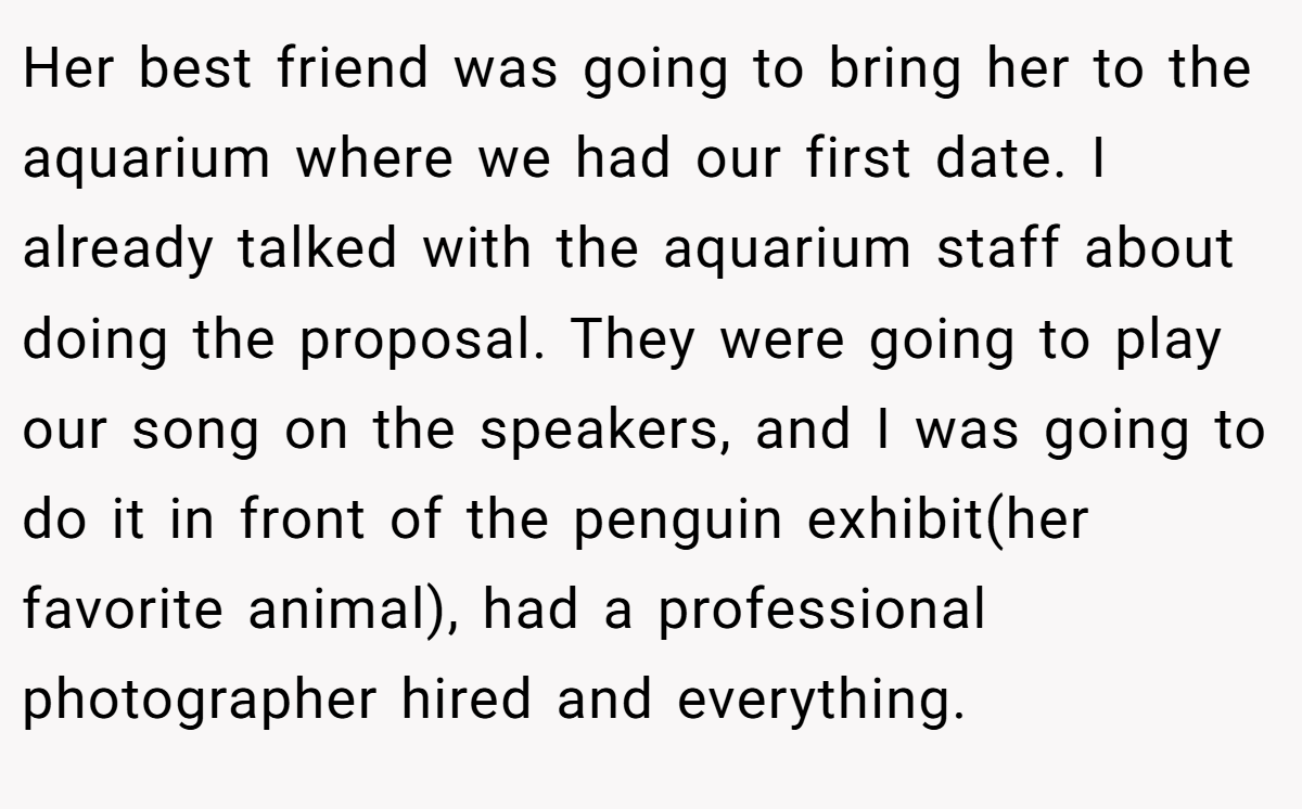 Her best friend was going to bring her to the aquarium where we had our first date. I already talked with the aquarium staff about doing the proposal. They were going to play our song on the speakers, and I was going to do it in front of the penguin exhibit(her favorite animal), had a professional photographer hired and everything.