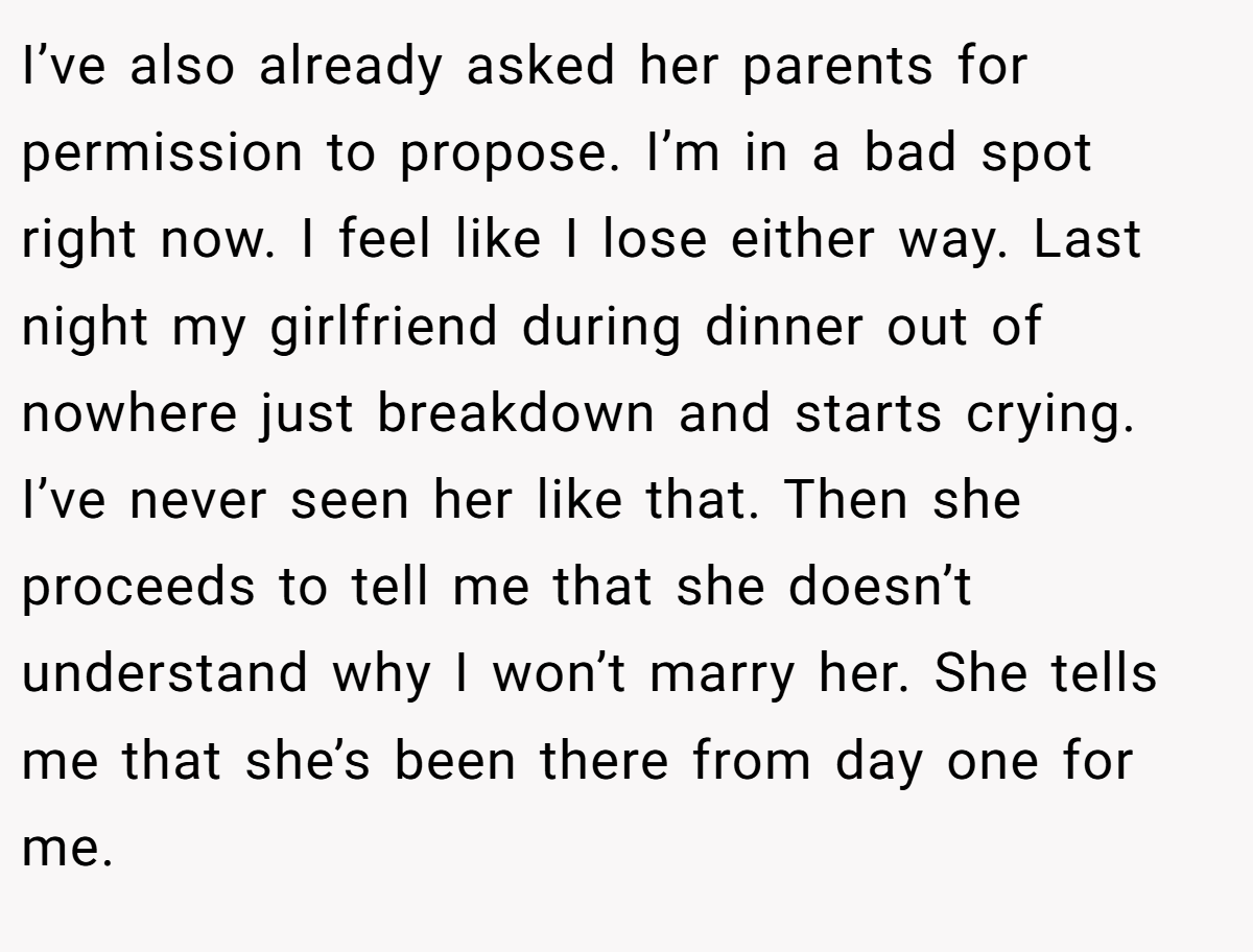 I’ve also already asked her parents for permission to propose. I’m in a bad spot right now. I feel like I lose either way. Last night my girlfriend during dinner out of nowhere just breakdown and starts crying. I’ve never seen her like that. Then she proceeds to tell me that she doesn’t understand why I won’t marry her. She tells me that she’s been there from day one for me.
