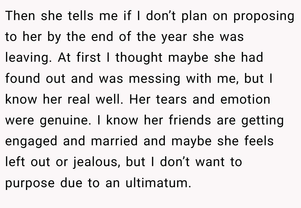 Then she tells me if I don’t plan on proposing to her by the end of the year she was leaving. At first I thought maybe she had found out and was messing with me, but I know her real well. Her tears and emotion were genuine. I know her friends are getting engaged and married and maybe she feels left out or jealous, but I don’t want to purpose due to an ultimatum.