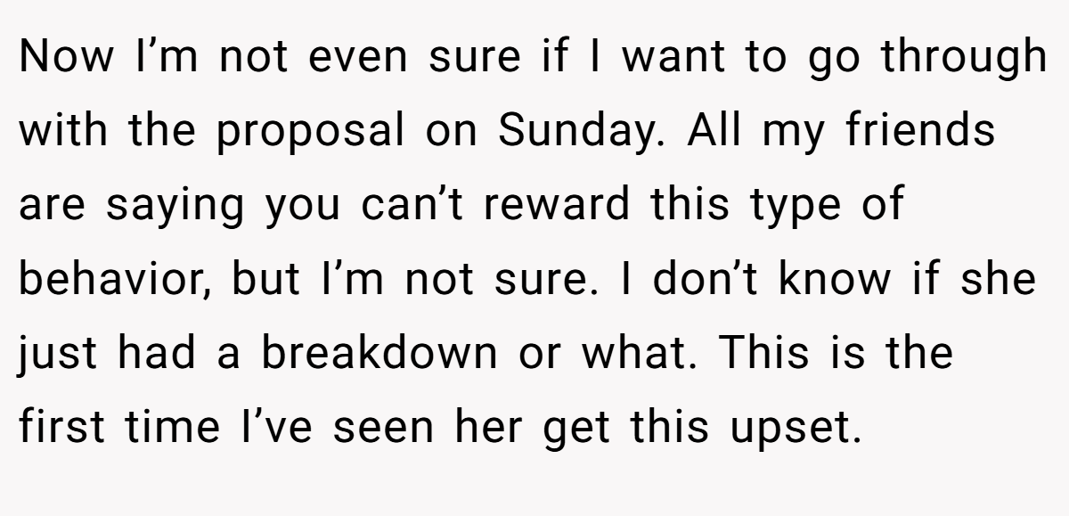 Now I’m not even sure if I want to go through with the proposal on Sunday. All my friends are saying you can’t reward this type of behavior, but I’m not sure. I don’t know if she just had a breakdown or what. This is the first time I’ve seen her get this upset.