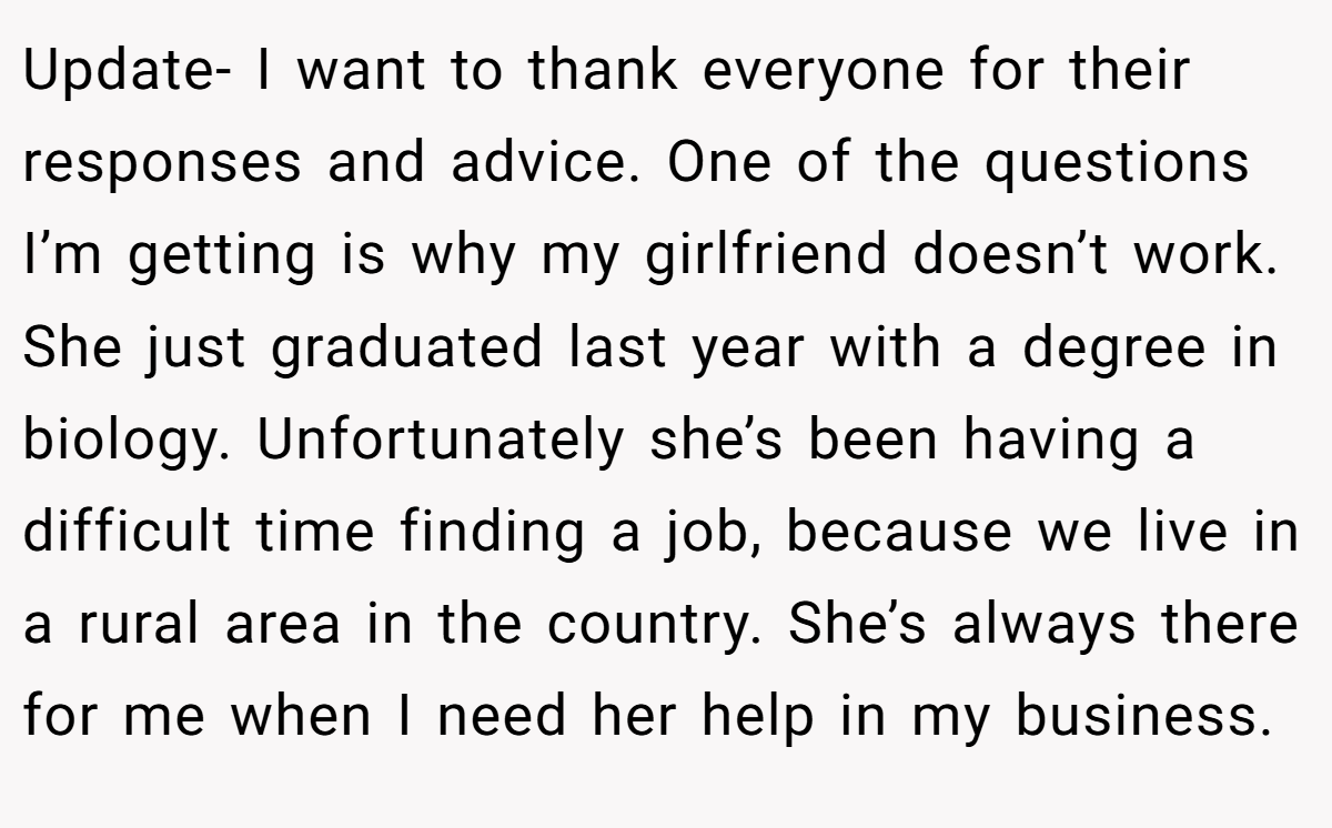 Update- I want to thank everyone for their responses and advice. One of the questions I’m getting is why my girlfriend doesn’t work. She just graduated last year with a degree in biology. Unfortunately she’s been having a difficult time finding a job, because we live in a rural area in the country. She’s always there for me when I need her help in my business.