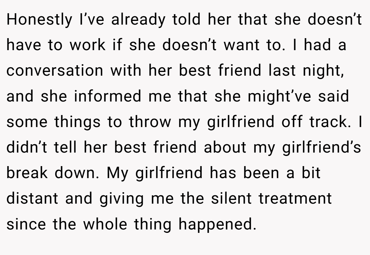 Honestly I’ve already told her that she doesn’t have to work if she doesn’t want to. I had a conversation with her best friend last night, and she informed me that she might’ve said some things to throw my girlfriend off track. I didn’t tell her best friend about my girlfriend’s break down. My girlfriend has been a bit distant and giving me the silent treatment since the whole thing happened.