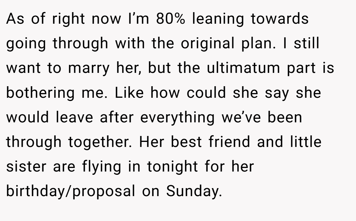 As of right now I’m 80% leaning towards going through with the original plan. I still want to marry her, but the ultimatum part is bothering me. Like how could she say she would leave after everything we’ve been through together. Her best friend and little sister are flying in tonight for her birthday/proposal on Sunday.