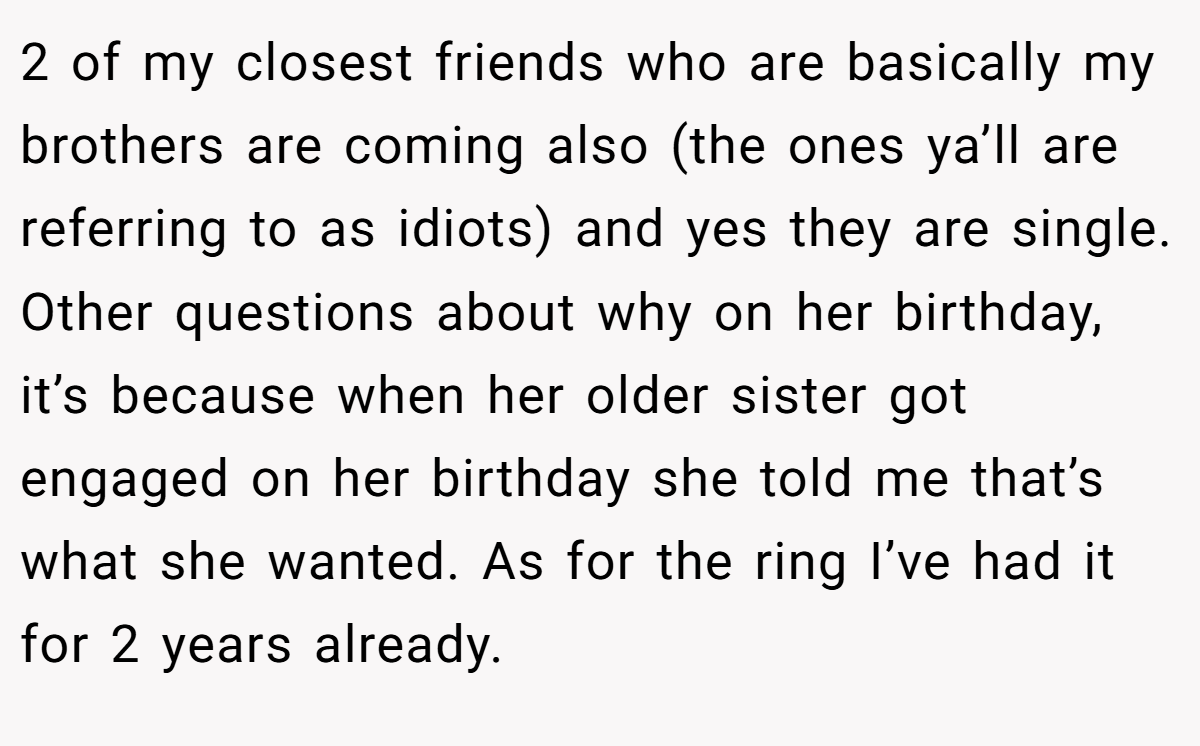 2 of my closest friends who are basically my brothers are coming also (the ones ya’ll are referring to as idiots) and yes they are single. Other questions about why on her birthday, it’s because when her older sister got engaged on her birthday she told me that’s what she wanted. As for the ring I’ve had it for 2 years already.