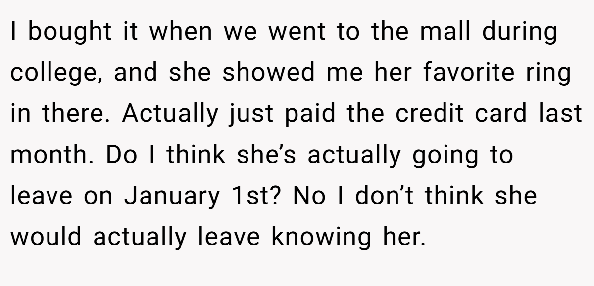 I bought it when we went to the mall during college, and she showed me her favorite ring in there. Actually just paid the credit card last month. Do I think she’s actually going to leave on January 1st? No I don’t think she would actually leave knowing her.