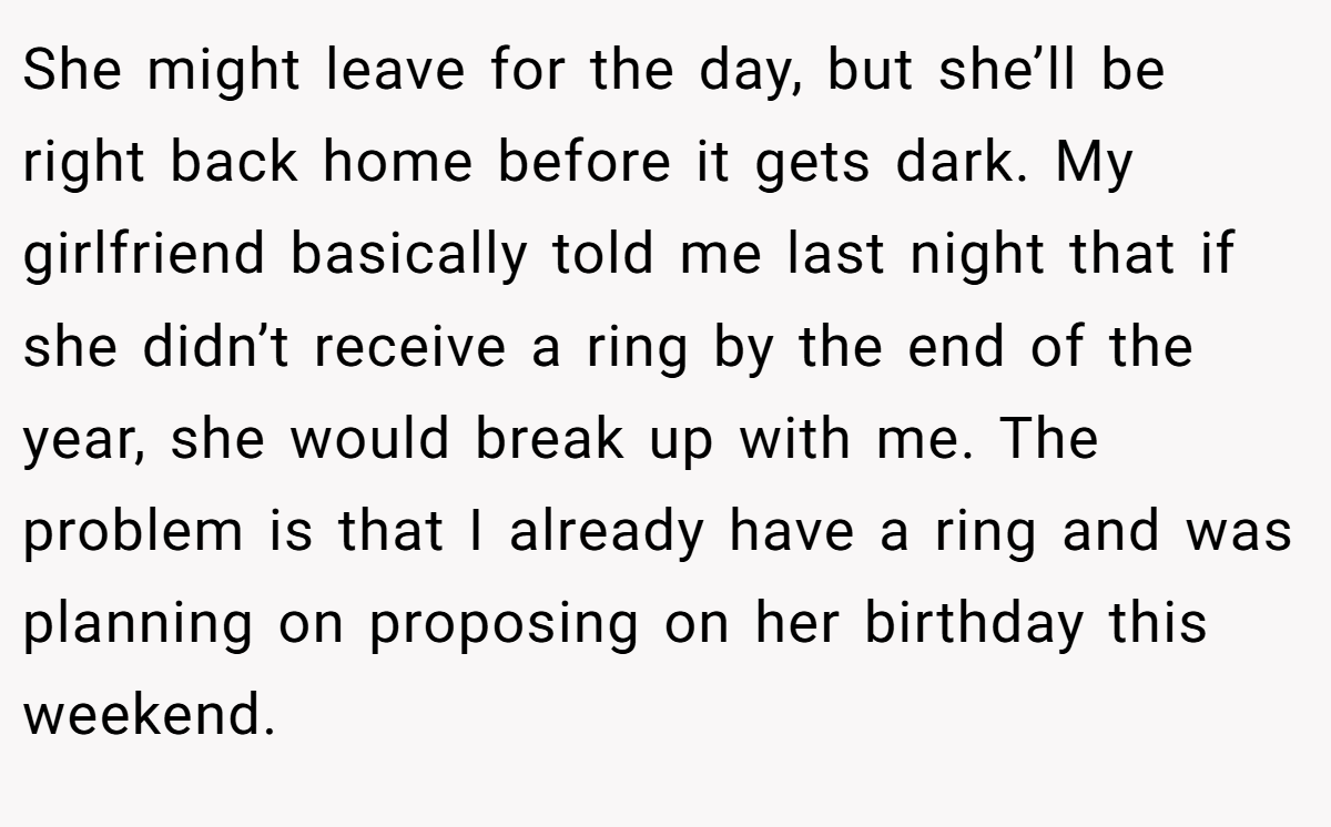 She might leave for the day, but she’ll be right back home before it gets dark. My girlfriend basically told me last night that if she didn’t receive a ring by the end of the year, she would break up with me. The problem is that I already have a ring and was planning on proposing on her birthday this weekend.