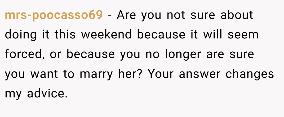 mrs-poocasso69 − Are you not sure about doing it this weekend because it will seem forced, or because you no longer are sure you want to marry her? Your answer changes my advice.