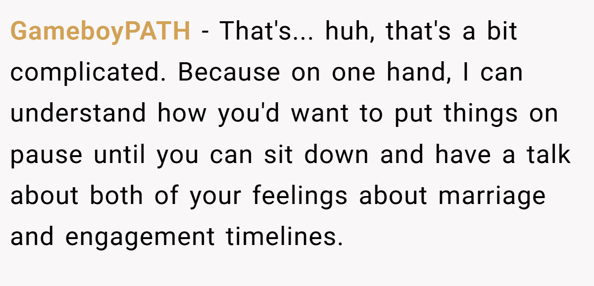GameboyPATH − That's... huh, that's a bit complicated. Because on one hand, I can understand how you'd want to put things on pause until you can sit down and have a talk about both of your feelings about marriage and engagement timelines.