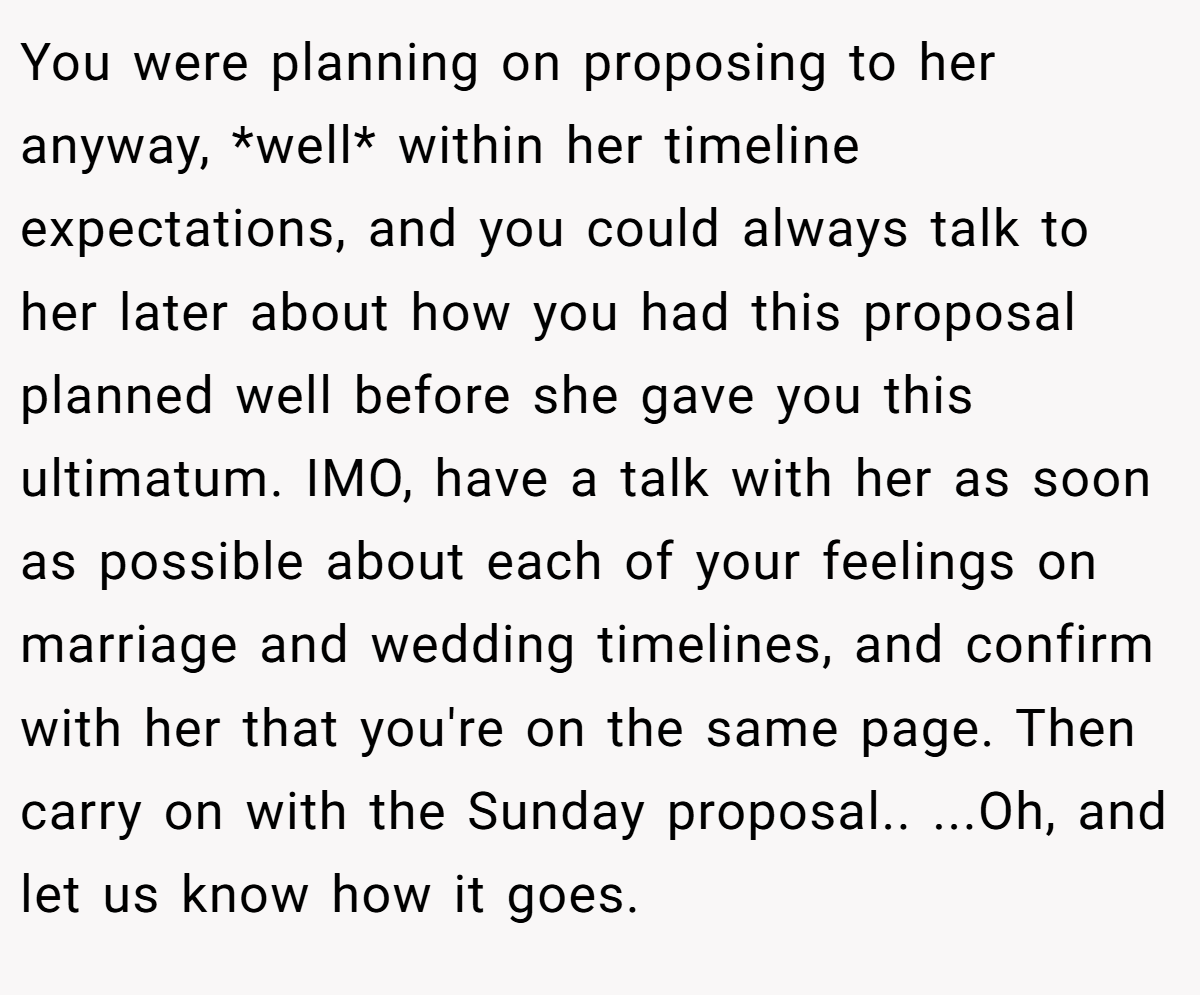 You were planning on proposing to her anyway, *well* within her timeline expectations, and you could always talk to her later about how you had this proposal planned well before she gave you this ultimatum. IMO, have a talk with her as soon as possible about each of your feelings on marriage and wedding timelines, and confirm with her that you're on the same page. Then carry on with the Sunday proposal.. ...Oh, and let us know how it goes.