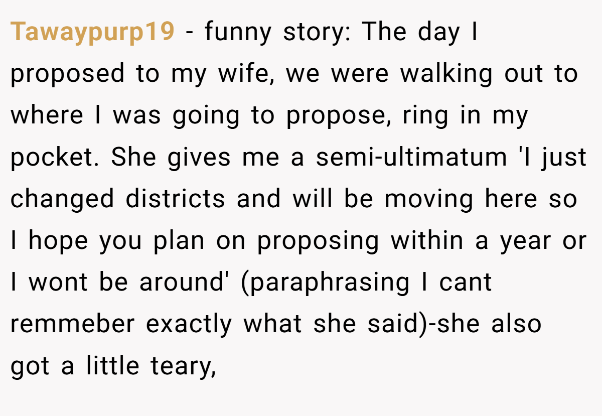 Tawaypurp19 − funny story: The day I proposed to my wife, we were walking out to where I was going to propose, ring in my pocket. She gives me a semi-ultimatum 'I just changed districts and will be moving here so I hope you plan on proposing within a year or I wont be around' (paraphrasing I cant remmeber exactly what she said)-she also got a little teary,