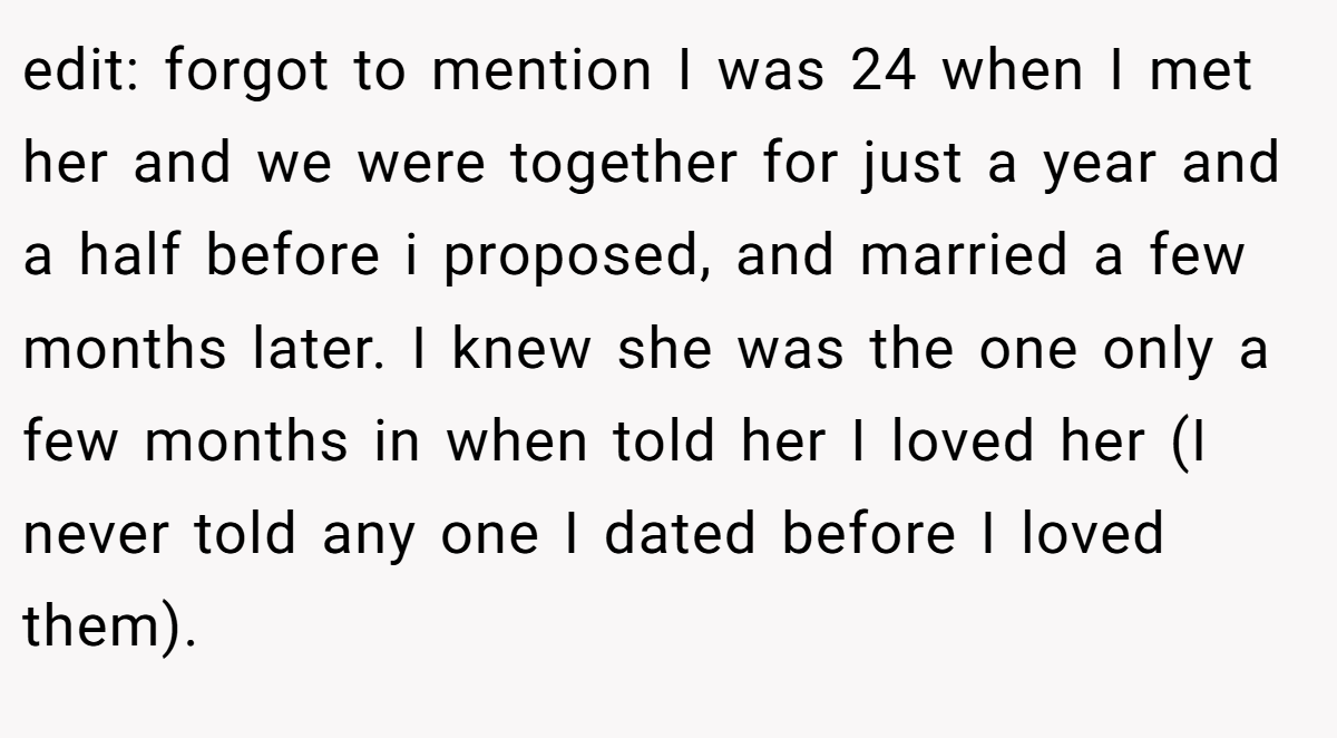 edit: forgot to mention I was 24 when I met her and we were together for just a year and a half before i proposed, and married a few months later. I knew she was the one only a few months in when told her I loved her (I never told any one I dated before I loved them).