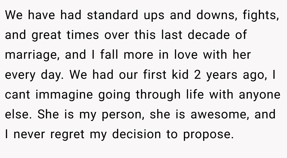 We have had standard ups and downs, fights, and great times over this last decade of marriage, and I fall more in love with her every day. We had our first kid 2 years ago, I cant immagine going through life with anyone else. She is my person, she is awesome, and I never regret my decision to propose.