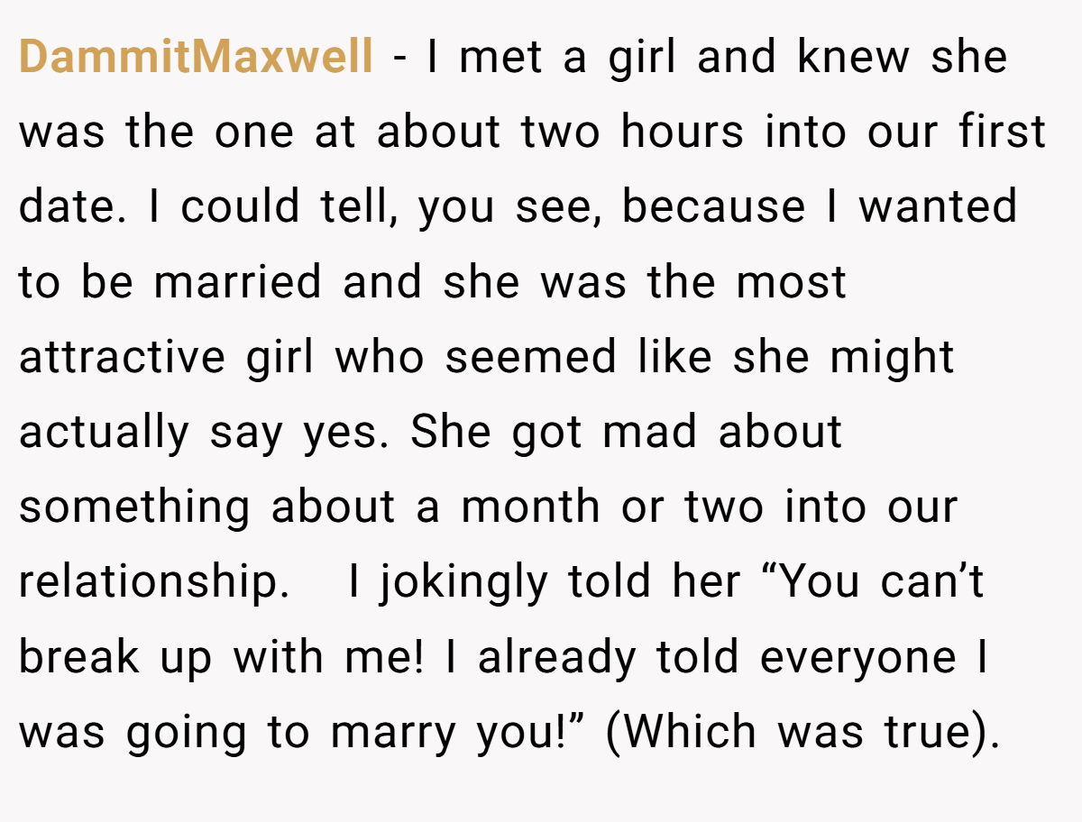 DammitMaxwell − I met a girl and knew she was the one at about two hours into our first date. I could tell, you see, because I wanted to be married and she was the most attractive girl who seemed like she might actually say yes. She got mad about something about a month or two into our relationship.   I jokingly told her “You can’t break up with me! I already told everyone I was going to marry you!” (Which was true).
