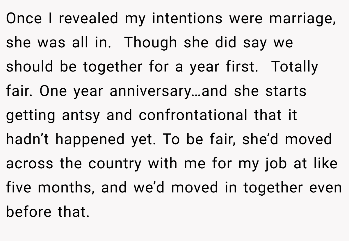 Once I revealed my intentions were marriage, she was all in.  Though she did say we should be together for a year first.  Totally fair. One year anniversary…and she starts getting antsy and confrontational that it hadn’t happened yet. To be fair, she’d moved across the country with me for my job at like five months, and we’d moved in together even before that.