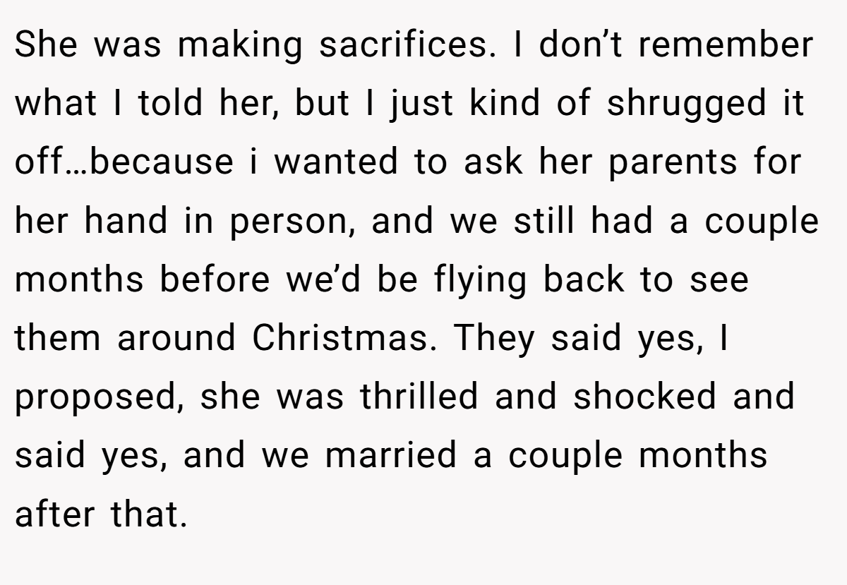 She was making sacrifices. I don’t remember what I told her, but I just kind of shrugged it off…because i wanted to ask her parents for her hand in person, and we still had a couple months before we’d be flying back to see them around Christmas. They said yes, I proposed, she was thrilled and shocked and said yes, and we married a couple months after that.