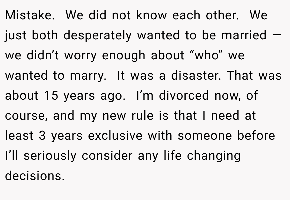Mistake.  We did not know each other.  We just both desperately wanted to be married — we didn’t worry enough about “who” we wanted to marry.  It was a disaster. That was about 15 years ago.  I’m divorced now, of course, and my new rule is that I need at least 3 years exclusive with someone before I’ll seriously consider any life changing decisions.