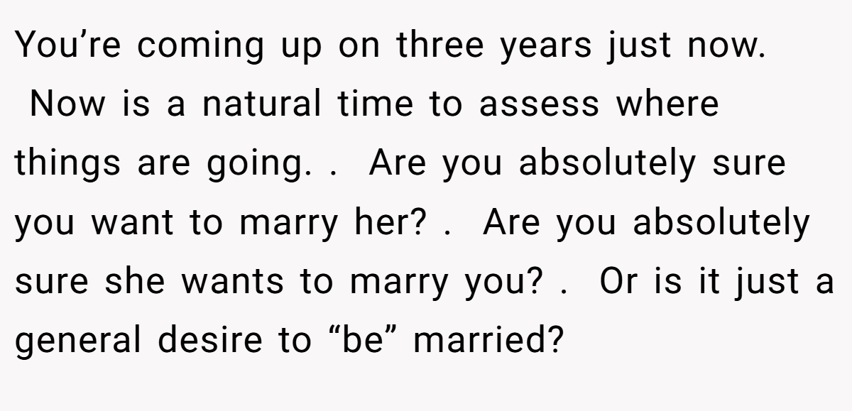 You’re coming up on three years just now.  Now is a natural time to assess where things are going. .  Are you absolutely sure you want to marry her? .  Are you absolutely sure she wants to marry you? .  Or is it just a general desire to “be” married?