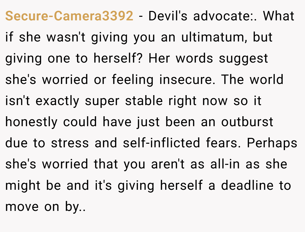Secure-Camera3392 − Devil's advocate:. What if she wasn't giving you an ultimatum, but giving one to herself? Her words suggest she's worried or feeling insecure. The world isn't exactly super stable right now so it honestly could have just been an outburst due to stress and self-inflicted fears. Perhaps she's worried that you aren't as all-in as she might be and it's giving herself a deadline to move on by..