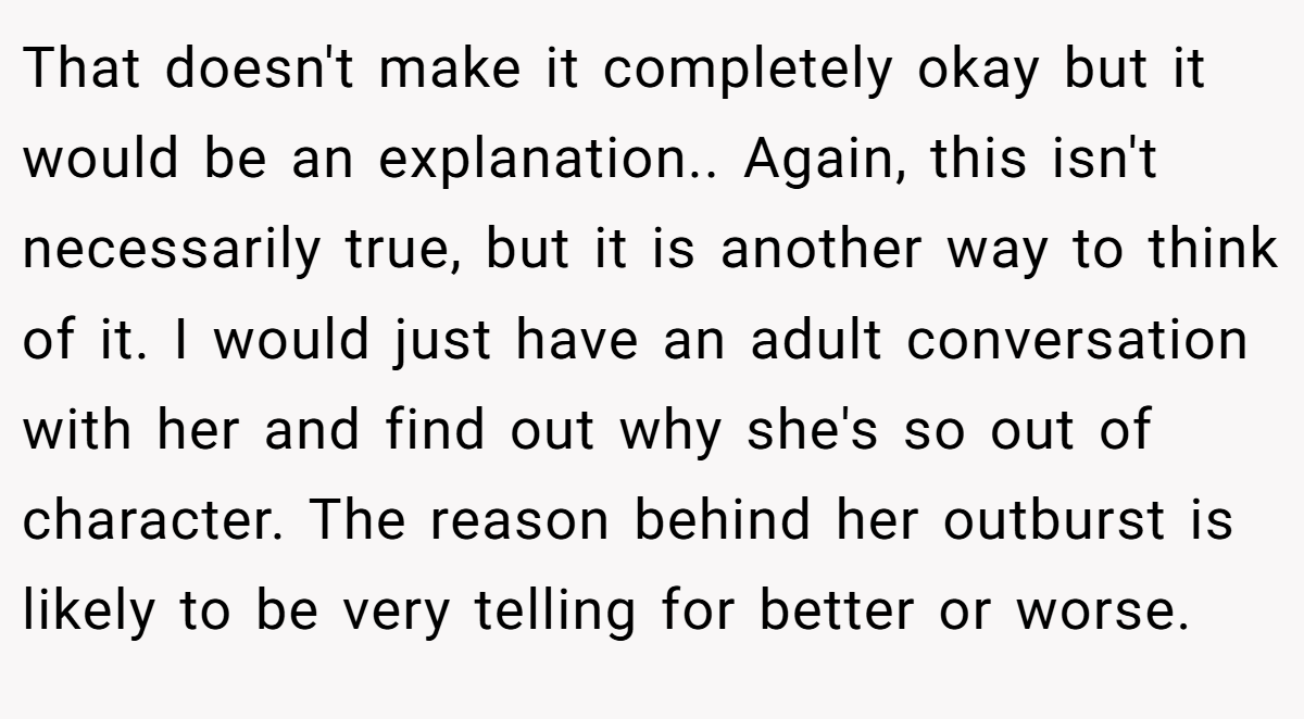 That doesn't make it completely okay but it would be an explanation.. Again, this isn't necessarily true, but it is another way to think of it. I would just have an adult conversation with her and find out why she's so out of character. The reason behind her outburst is likely to be very telling for better or worse.