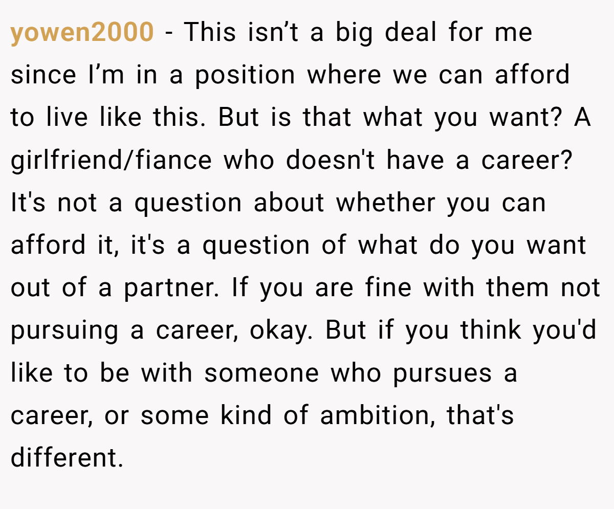 yowen2000 − This isn’t a big deal for me since I’m in a position where we can afford to live like this. But is that what you want? A girlfriend/fiance who doesn't have a career? It's not a question about whether you can afford it, it's a question of what do you want out of a partner. If you are fine with them not pursuing a career, okay. But if you think you'd like to be with someone who pursues a career, or some kind of ambition, that's different.