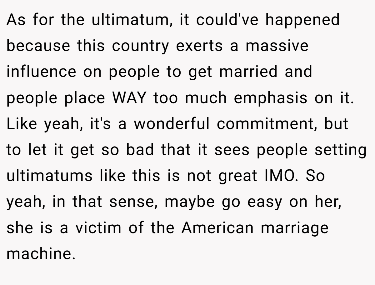 As for the ultimatum, it could've happened because this country exerts a massive influence on people to get married and people place WAY too much emphasis on it. Like yeah, it's a wonderful commitment, but to let it get so bad that it sees people setting ultimatums like this is not great IMO. So yeah, in that sense, maybe go easy on her, she is a victim of the American marriage machine.