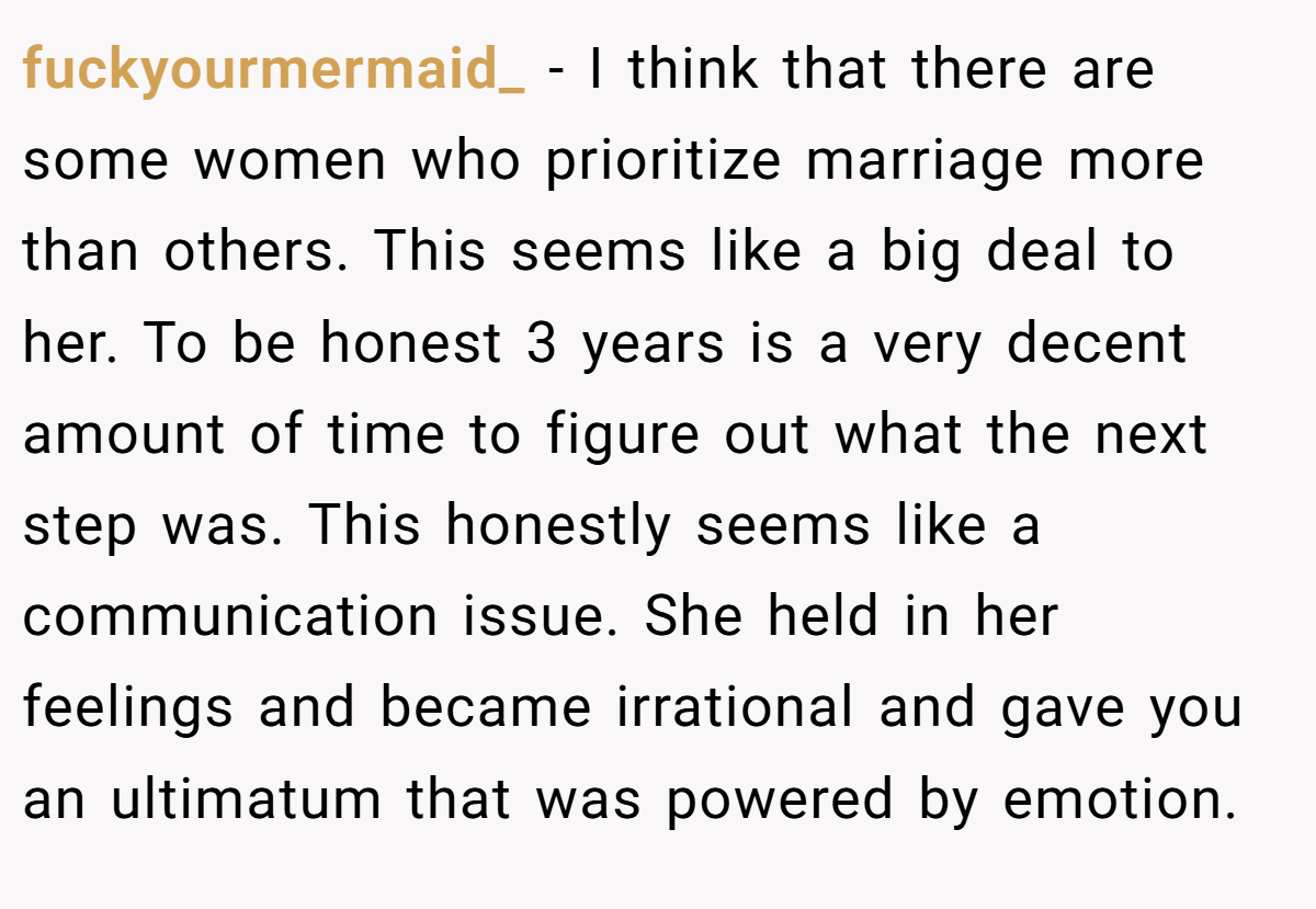 fuckyourmermaid_ − I think that there are some women who prioritize marriage more than others. This seems like a big deal to her. To be honest 3 years is a very decent amount of time to figure out what the next step was. This honestly seems like a communication issue. She held in her feelings and became irrational and gave you an ultimatum that was powered by emotion.