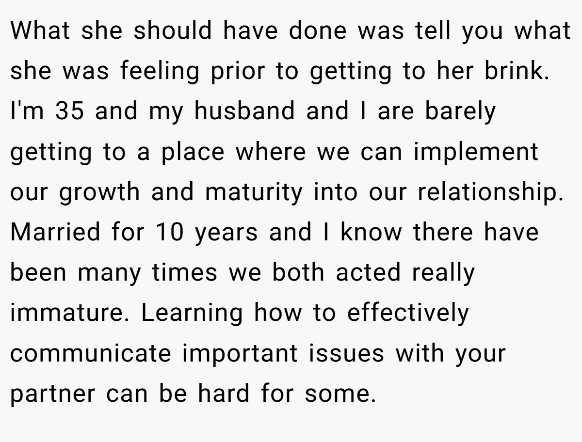 What she should have done was tell you what she was feeling prior to getting to her brink. I'm 35 and my husband and I are barely getting to a place where we can implement our growth and maturity into our relationship. Married for 10 years and I know there have been many times we both acted really immature. Learning how to effectively communicate important issues with your partner can be hard for some.