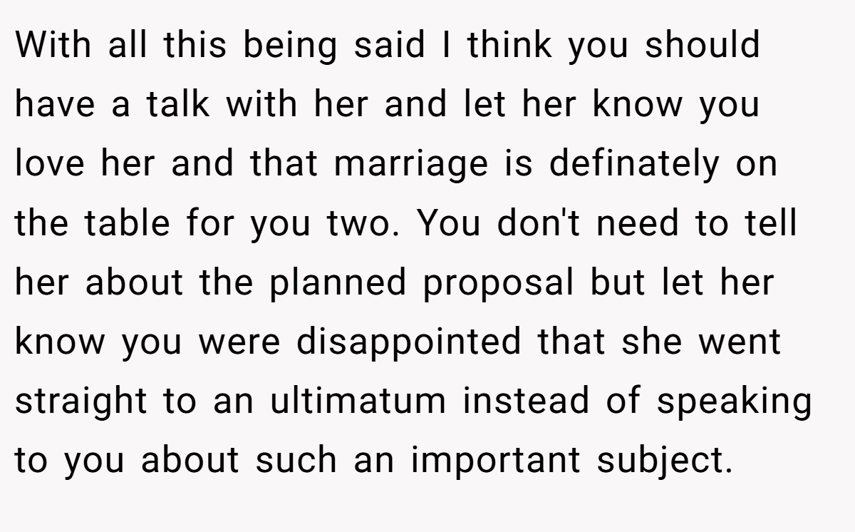 With all this being said I think you should have a talk with her and let her know you love her and that marriage is definately on the table for you two. You don't need to tell her about the planned proposal but let her know you were disappointed that she went straight to an ultimatum instead of speaking to you about such an important subject.