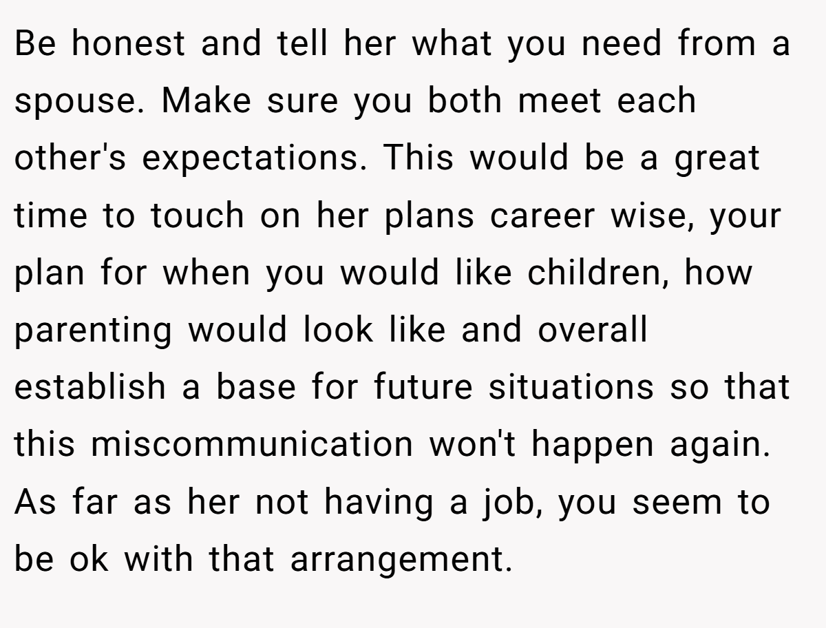 Be honest and tell her what you need from a spouse. Make sure you both meet each other's expectations. This would be a great time to touch on her plans career wise, your plan for when you would like children, how parenting would look like and overall establish a base for future situations so that this miscommunication won't happen again. As far as her not having a job, you seem to be ok with that arrangement.