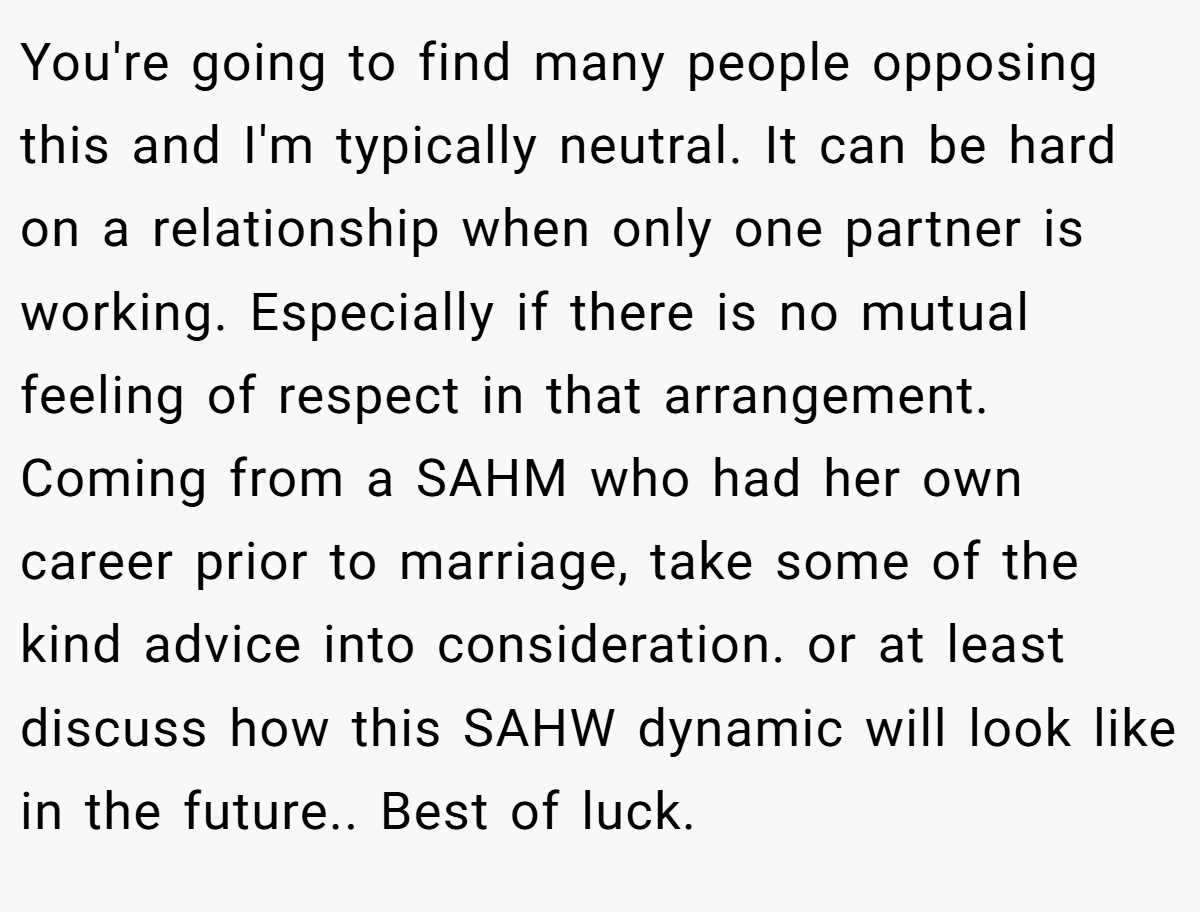 You're going to find many people opposing this and I'm typically neutral. It can be hard on a relationship when only one partner is working. Especially if there is no mutual feeling of respect in that arrangement. Coming from a SAHM who had her own career prior to marriage, take some of the kind advice into consideration. or at least discuss how this SAHW dynamic will look like in the future.. Best of luck.