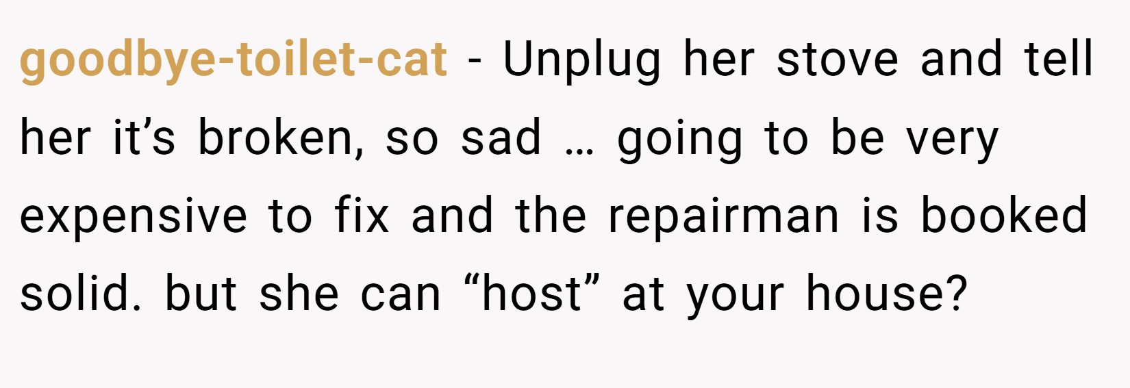 goodbye-toilet-cat − Unplug her stove and tell her it’s broken, so sad … going to be very expensive to fix and the repairman is booked solid. but she can “host” at your house?