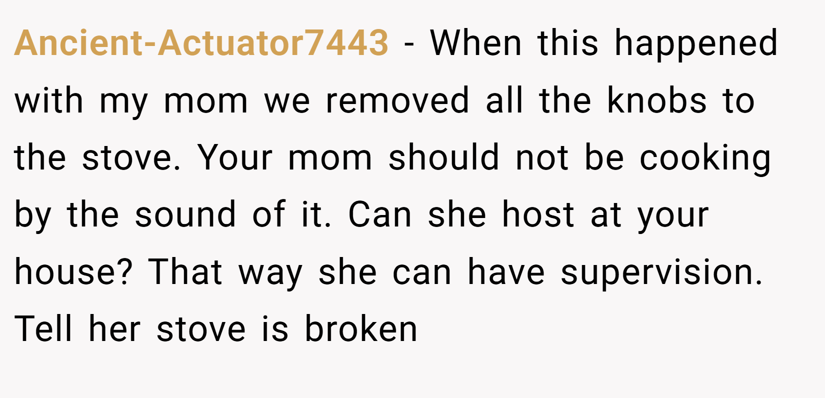 Ancient-Actuator7443 − When this happened with my mom we removed all the knobs to the stove. Your mom should not be cooking by the sound of it. Can she host at your house? That way she can have supervision. Tell her stove is broken