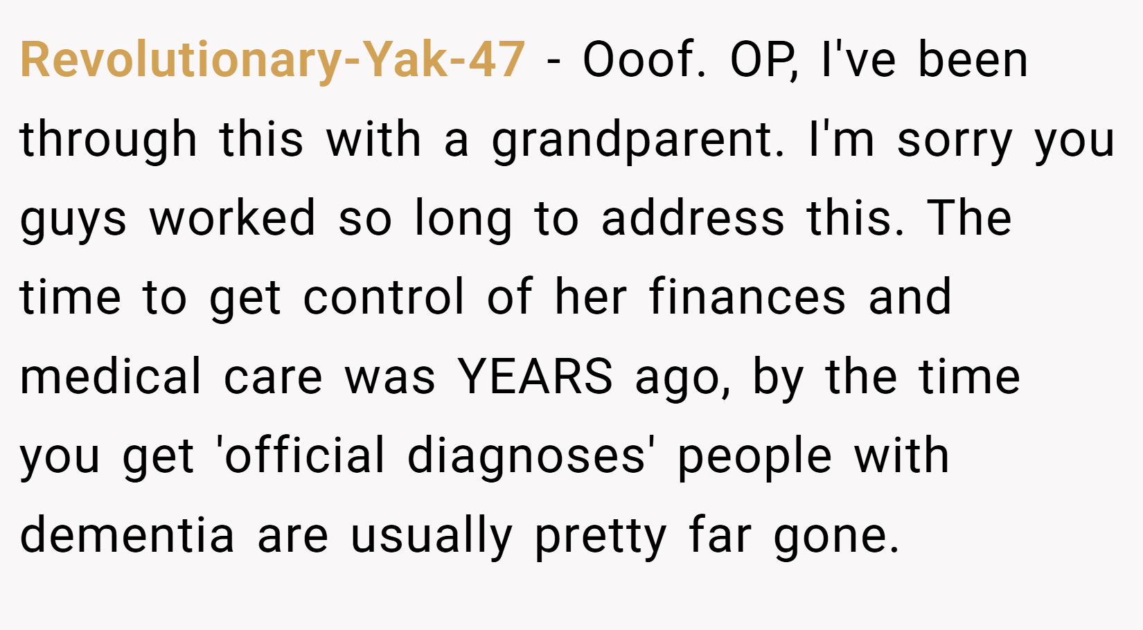 Revolutionary-Yak-47 − Ooof. OP, I've been through this with a grandparent. I'm sorry you guys worked so long to address this. The time to get control of her finances and medical care was YEARS ago, by the time you get 'official diagnoses' people with dementia are usually pretty far gone.