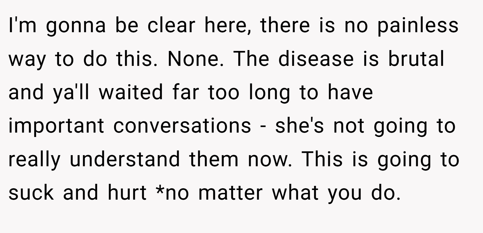 I'm gonna be clear here, there is no painless way to do this. None. The disease is brutal and ya'll waited far too long to have important conversations - she's not going to really understand them now. This is going to suck and hurt *no matter what you do.