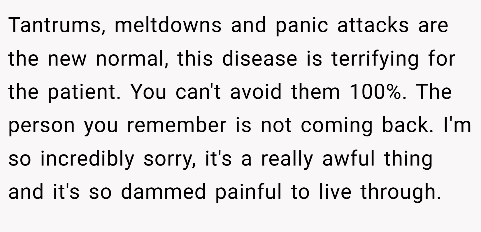 Tantrums, meltdowns and panic attacks are the new normal, this disease is terrifying for the patient. You can't avoid them 100%. The person you remember is not coming back. I'm so incredibly sorry, it's a really awful thing and it's so dammed painful to live through.